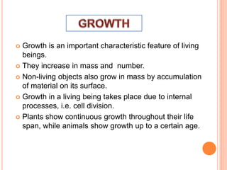  Growth is an important characteristic feature of living
beings.
 They increase in mass and number.
 Non-living objects also grow in mass by accumulation
of material on its surface.
 Growth in a living being takes place due to internal
processes, i.e. cell division.
 Plants show continuous growth throughout their life
span, while animals show growth up to a certain age.
 