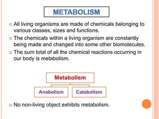  All living organisms are made of chemicals belonging to
various classes, sizes and functions.
 The chemicals within a living organism are constantly
being made and changed into some other biomolecules.
 The sum total of all the chemical reactions occurring in
our body is metabolism.
 No non-living object exhibits metabolism.
Metabolism
Anabolism Catabolism
 