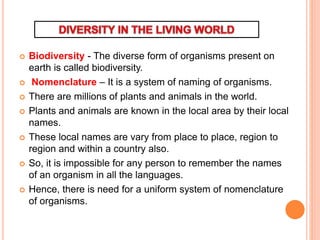  Biodiversity - The diverse form of organisms present on
earth is called biodiversity.
 Nomenclature – It is a system of naming of organisms.
 There are millions of plants and animals in the world.
 Plants and animals are known in the local area by their local
names.
 These local names are vary from place to place, region to
region and within a country also.
 So, it is impossible for any person to remember the names
of an organism in all the languages.
 Hence, there is need for a uniform system of nomenclature
of organisms.
 