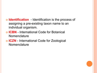  Identification - Identification is the process of
assigning a pre-existing taxon name to an
individual organism.
 ICBN - International Code for Botanical
Nomenclature
 ICZN - International Code for Zoological
Nomenclature
 