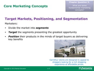 Core Marketing Concepts
Chapter Question 3:
What are some
fundamental marketing
concepts?
Target Markets, Positioning, and Segmentation
Marketers:
• Divide the market into segments
• Target the segments presenting the greatest opportunity
• Position their products in the minds of target buyers as delivering
key benefits
Copyright © 2012 Pearson Education 1-17
Carrefour stores are designed to appeal to
shoppers looking for a rich shopping
experience at affordable prices.
 