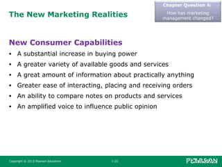 The New Marketing Realities
New Consumer Capabilities
• A substantial increase in buying power
• A greater variety of available goods and services
• A great amount of information about practically anything
• Greater ease of interacting, placing and receiving orders
• An ability to compare notes on products and services
• An amplified voice to influence public opinion
Chapter Question 4:
How has marketing
management changed?
Copyright © 2012 Pearson Education 1-20
 
