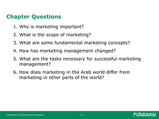 Copyright © 2012 Pearson Education 1-3
Chapter Questions
1. Why is marketing important?
2. What is the scope of marketing?
3. What are some fundamental marketing concepts?
4. How has marketing management changed?
5. What are the tasks necessary for successful marketing
management?
6. How does marketing in the Arab world differ from
marketing in other parts of the world?
 