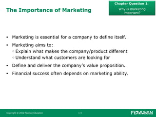 The Importance of Marketing
• Marketing is essential for a company to define itself.
• Marketing aims to:
○ Explain what makes the company/product different
○ Understand what customers are looking for
• Define and deliver the company’s value proposition.
• Financial success often depends on marketing ability.
Chapter Question 1:
Why is marketing
important?
Copyright © 2012 Pearson Education 1-4
 