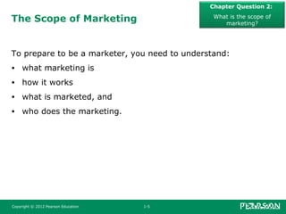 The Scope of Marketing
To prepare to be a marketer, you need to understand:
• what marketing is
• how it works
• what is marketed, and
• who does the marketing.
Chapter Question 2:
What is the scope of
marketing?
Copyright © 2012 Pearson Education 1-5
 