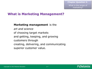 Copyright © 2012 Pearson Education 1-7
What is Marketing Management?
Marketing management is the
art and science
of choosing target markets
and getting, keeping, and growing
customers through
creating, delivering, and communicating
superior customer value.
Chapter Question 2:
What is the scope of
marketing?
 