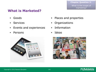 Copyright © 2012 Pearson Education 1-8
What is Marketed?
• Goods
• Services
• Events and experiences
• Persons
• Places and properties
• Organizations
• Information
• Ideas
Chapter Question 2:
What is the scope of
marketing?
 