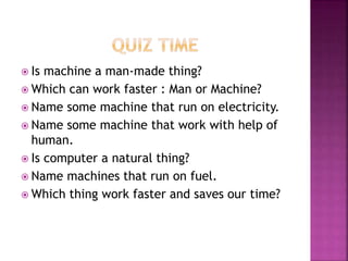  Is machine a man-made thing?
 Which can work faster : Man or Machine?
 Name some machine that run on electricity.
 Name some machine that work with help of
human.
 Is computer a natural thing?
 Name machines that run on fuel.
 Which thing work faster and saves our time?
 