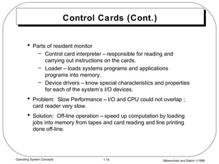 Silberschatz and Galvin ©19991.10Operating System Concepts
Control Cards (Cont.)
• Parts of resident monitor
– Control card interpreter – responsible for reading and
carrying out instructions on the cards.
– Loader – loads systems programs and applications
programs into memory.
– Device drivers – know special characteristics and properties
for each of the system’s I/O devices.
• Problem: Slow Performance – I/O and CPU could not overlap ;
card reader very slow.
• Solution: Off-line operation – speed up computation by loading
jobs into memory from tapes and card reading and line printing
done off-line.
 