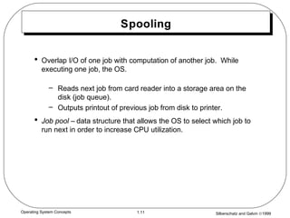 Silberschatz and Galvin ©19991.11Operating System Concepts
Spooling
• Overlap I/O of one job with computation of another job. While
executing one job, the OS.
– Reads next job from card reader into a storage area on the
disk (job queue).
– Outputs printout of previous job from disk to printer.
• Job pool – data structure that allows the OS to select which job to
run next in order to increase CPU utilization.
 