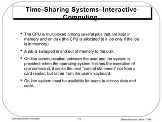 Silberschatz and Galvin ©19991.14Operating System Concepts
Time-Sharing Systems–Interactive
Computing
• The CPU is multiplexed among several jobs that are kept in
memory and on disk (the CPU is allocated to a job only if the job
is in memory).
• A job is swapped in and out of memory to the disk.
• On-line communication between the user and the system is
provided; when the operating system finishes the execution of
one command, it seeks the next “control statement” not from a
card reader, but rather from the user’s keyboard.
• On-line system must be available for users to access data and
code.
 