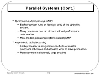 Silberschatz and Galvin ©19991.18Operating System Concepts
Parallel Systems (Cont.)
• Symmetric multiprocessing (SMP)
– Each processor runs an identical copy of the operating
system.
– Many processes can run at once without performance
deterioration.
– Most modern operating systems support SMP
• Asymmetric multiprocessing
– Each processor is assigned a specific task; master
processor schedules and allocates work to slave processors.
– More common in extremely large systems
 