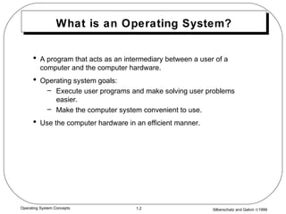 Silberschatz and Galvin ©19991.2Operating System Concepts
What is an Operating System?
• A program that acts as an intermediary between a user of a
computer and the computer hardware.
• Operating system goals:
– Execute user programs and make solving user problems
easier.
– Make the computer system convenient to use.
• Use the computer hardware in an efficient manner.
 