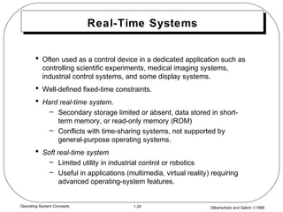 Silberschatz and Galvin ©19991.20Operating System Concepts
Real-Time Systems
• Often used as a control device in a dedicated application such as
controlling scientific experiments, medical imaging systems,
industrial control systems, and some display systems.
• Well-defined fixed-time constraints.
• Hard real-time system.
– Secondary storage limited or absent, data stored in short-
term memory, or read-only memory (ROM)
– Conflicts with time-sharing systems, not supported by
general-purpose operating systems.
• Soft real-time system
– Limited utility in industrial control or robotics
– Useful in applications (multimedia, virtual reality) requiring
advanced operating-system features.
 