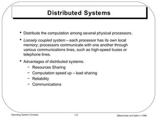 Silberschatz and Galvin ©19991.21Operating System Concepts
Distributed Systems
• Distribute the computation among several physical processors.
• Loosely coupled system – each processor has its own local
memory; processors communicate with one another through
various communications lines, such as high-speed buses or
telephone lines.
• Advantages of distributed systems.
– Resources Sharing
– Computation speed up – load sharing
– Reliability
– Communications
 