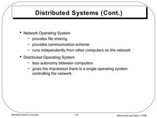 Silberschatz and Galvin ©19991.22Operating System Concepts
Distributed Systems (Cont.)
• Network Operating System
– provides file sharing
– provides communication scheme
– runs independently from other computers on the network
• Distributed Operating System
– less autonomy between computers
– gives the impression there is a single operating system
controlling the network.
 