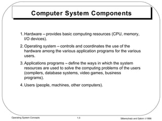 Silberschatz and Galvin ©19991.3Operating System Concepts
Computer System Components
1. Hardware – provides basic computing resources (CPU, memory,
I/O devices).
2. Operating system – controls and coordinates the use of the
hardware among the various application programs for the various
users.
3. Applications programs – define the ways in which the system
resources are used to solve the computing problems of the users
(compilers, database systems, video games, business
programs).
4. Users (people, machines, other computers).
 