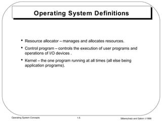 Silberschatz and Galvin ©19991.5Operating System Concepts
Operating System Definitions
• Resource allocator – manages and allocates resources.
• Control program – controls the execution of user programs and
operations of I/O devices .
• Kernel – the one program running at all times (all else being
application programs).
 