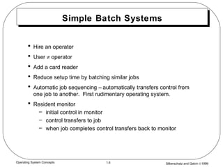 Silberschatz and Galvin ©19991.6Operating System Concepts
Simple Batch Systems
• Hire an operator
• User ≠ operator
• Add a card reader
• Reduce setup time by batching similar jobs
• Automatic job sequencing – automatically transfers control from
one job to another. First rudimentary operating system.
• Resident monitor
– initial control in monitor
– control transfers to job
– when job completes control transfers back to monitor
 