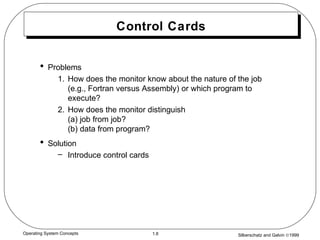 Silberschatz and Galvin ©19991.8Operating System Concepts
Control Cards
• Problems
1. How does the monitor know about the nature of the job
(e.g., Fortran versus Assembly) or which program to
execute?
2. How does the monitor distinguish
(a) job from job?
(b) data from program?
• Solution
– Introduce control cards
 