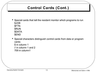 Silberschatz and Galvin ©19991.9Operating System Concepts
Control Cards (Cont.)
• Special cards that tell the resident monitor which programs to run
$JOB
$FTN
$RUN
$DATA
$END
• Special characters distinguish control cards from data or program
cards:
$ in column 1
// in column 1 and 2
709 in column1
 
