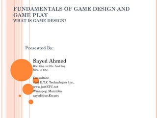 FUNDAMENTALS OF GAME DESIGN AND
GAME PLAY
WHAT IS GAME DESIGN?
Presented By:
Sayed Ahmed
BSc. Eng. in CSc. And Eng.
MSc. in CSc.
Consultant
Just E.T.C Technologies Inc.,
www.justETC.net
Winnipeg, Manitoba
sayed@justEtc.net
 