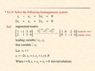 
Ex 9: Solve the following homogeneous system
032
03
321
321
=++
=+−
xxx
xxx




− 0110
0201
)1(
21
)(
2
)2(
12 ,, 3
1
rrr −
Let tx =3
Rttxtxtx ∈==−= ,,,2 321
solution)(trivial0,0When 321 ==== xxxt
Sol:



 −
0312
0311
matrixaugmented
form)echelon
-row(reduced
3
21
variablefree
,variableleading
x
xx
：
：
 