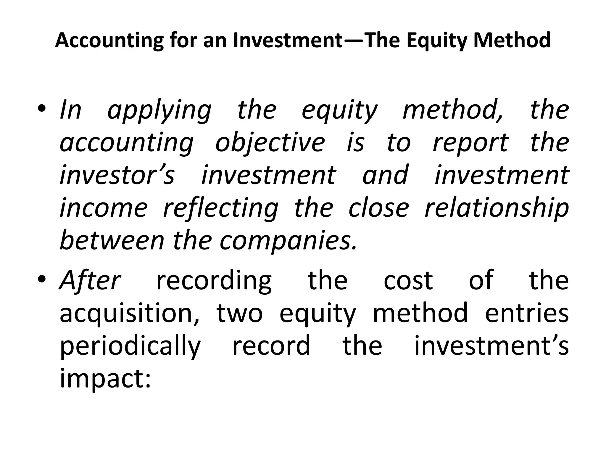 Accounting for an Investment—The Equity Method
• In applying the equity method, the
accounting objective is to report the
investor’s investment and investment
income reflecting the close relationship
between the companies.
• After recording the cost of the
acquisition, two equity method entries
periodically record the investment’s
impact:
 