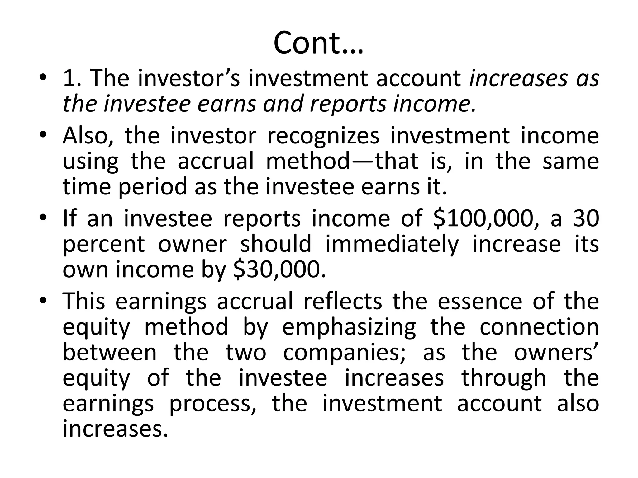Cont…
• 1. The investor’s investment account increases as
the investee earns and reports income.
• Also, the investor recognizes investment income
using the accrual method—that is, in the same
time period as the investee earns it.
• If an investee reports income of $100,000, a 30
percent owner should immediately increase its
own income by $30,000.
• This earnings accrual reflects the essence of the
equity method by emphasizing the connection
between the two companies; as the owners’
equity of the investee increases through the
earnings process, the investment account also
increases.
 
