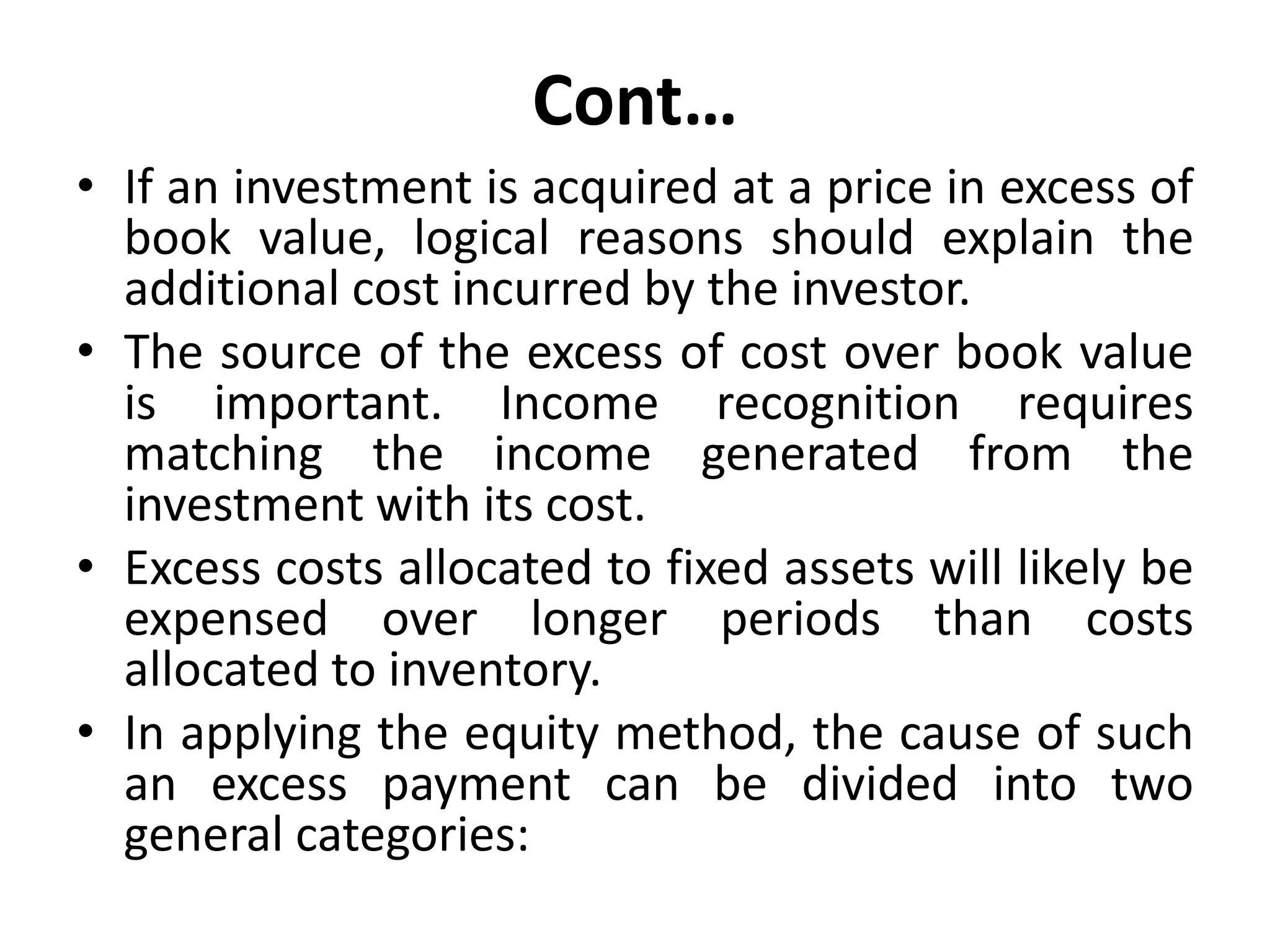 Cont…
• If an investment is acquired at a price in excess of
book value, logical reasons should explain the
additional cost incurred by the investor.
• The source of the excess of cost over book value
is important. Income recognition requires
matching the income generated from the
investment with its cost.
• Excess costs allocated to fixed assets will likely be
expensed over longer periods than costs
allocated to inventory.
• In applying the equity method, the cause of such
an excess payment can be divided into two
general categories:
 