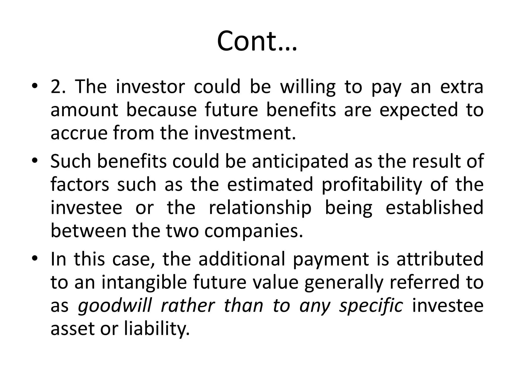 Cont…
• 2. The investor could be willing to pay an extra
amount because future benefits are expected to
accrue from the investment.
• Such benefits could be anticipated as the result of
factors such as the estimated profitability of the
investee or the relationship being established
between the two companies.
• In this case, the additional payment is attributed
to an intangible future value generally referred to
as goodwill rather than to any specific investee
asset or liability.
 
