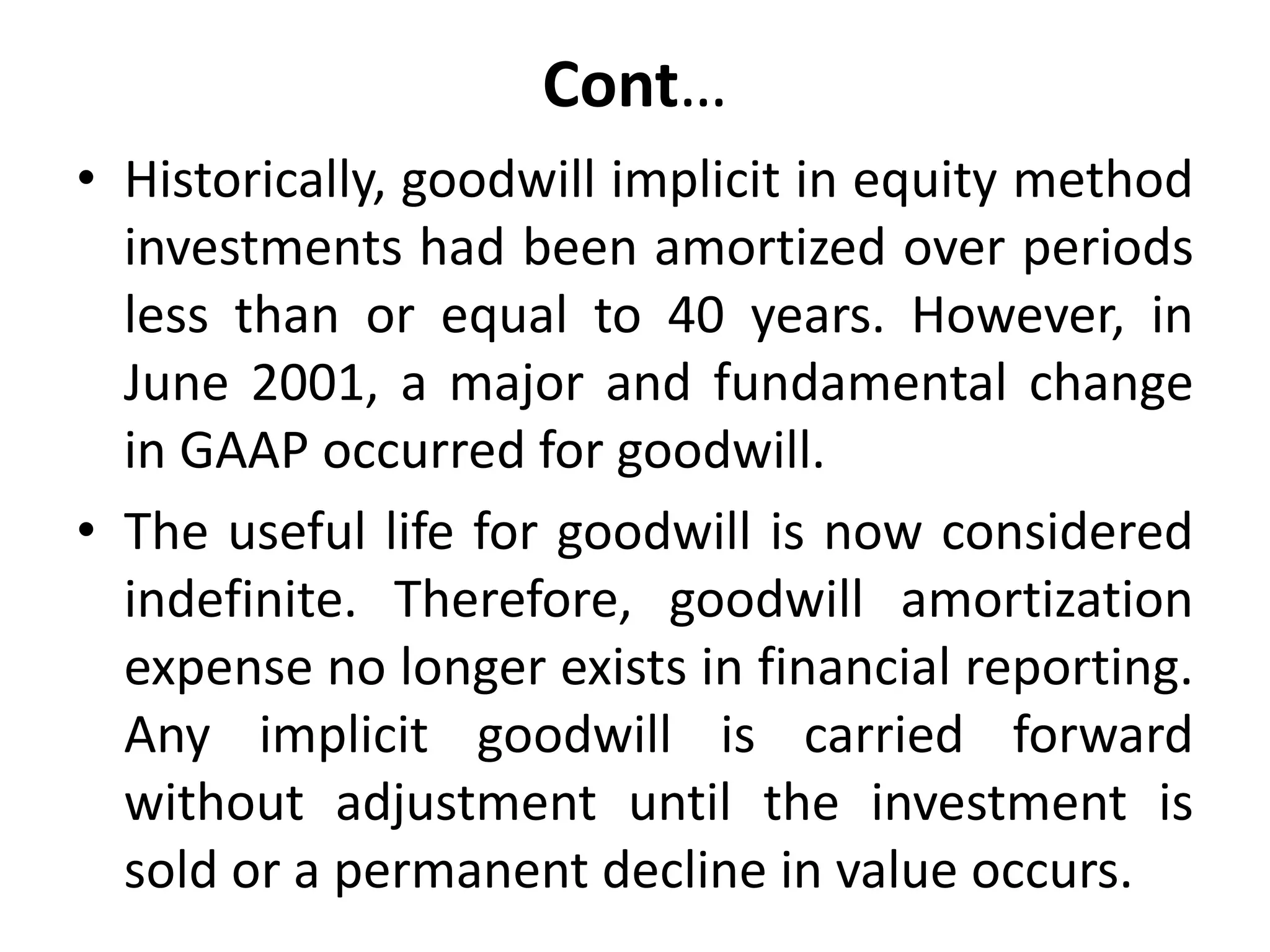 Cont…
• Historically, goodwill implicit in equity method
investments had been amortized over periods
less than or equal to 40 years. However, in
June 2001, a major and fundamental change
in GAAP occurred for goodwill.
• The useful life for goodwill is now considered
indefinite. Therefore, goodwill amortization
expense no longer exists in financial reporting.
Any implicit goodwill is carried forward
without adjustment until the investment is
sold or a permanent decline in value occurs.
 