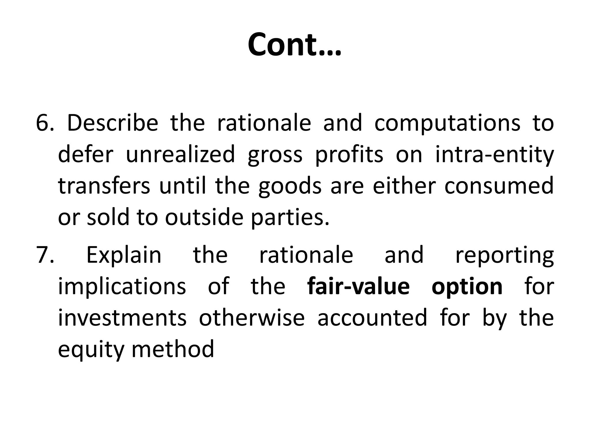 Cont…
6. Describe the rationale and computations to
defer unrealized gross profits on intra-entity
transfers until the goods are either consumed
or sold to outside parties.
7. Explain the rationale and reporting
implications of the fair-value option for
investments otherwise accounted for by the
equity method
 