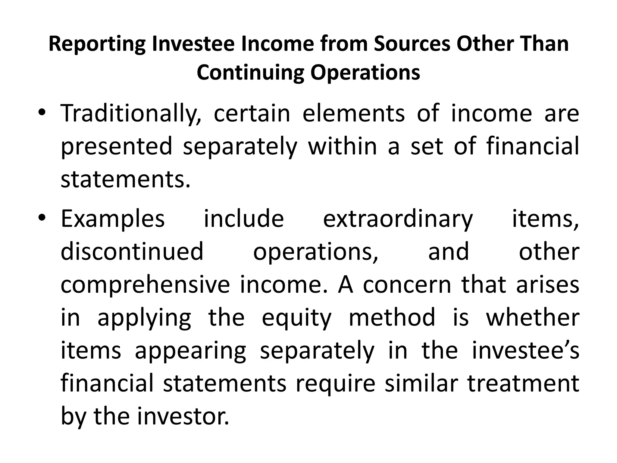 Reporting Investee Income from Sources Other Than
Continuing Operations
• Traditionally, certain elements of income are
presented separately within a set of financial
statements.
• Examples include extraordinary items,
discontinued operations, and other
comprehensive income. A concern that arises
in applying the equity method is whether
items appearing separately in the investee’s
financial statements require similar treatment
by the investor.
 
