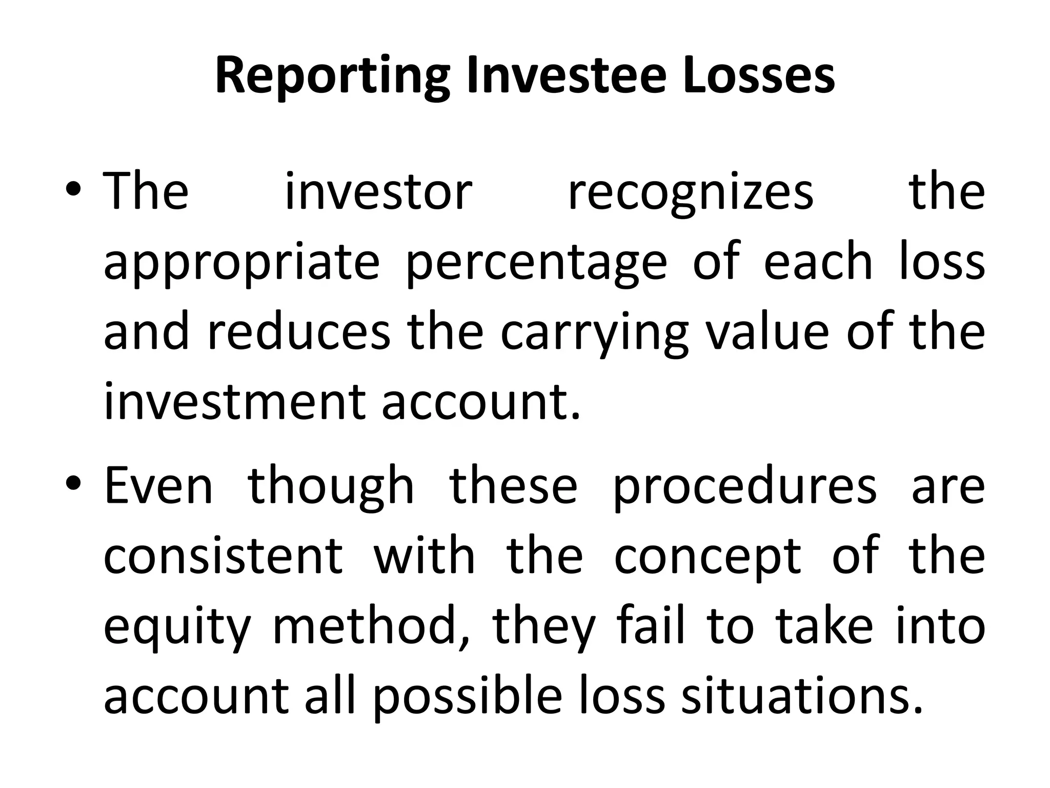 Reporting Investee Losses
• The investor recognizes the
appropriate percentage of each loss
and reduces the carrying value of the
investment account.
• Even though these procedures are
consistent with the concept of the
equity method, they fail to take into
account all possible loss situations.
 