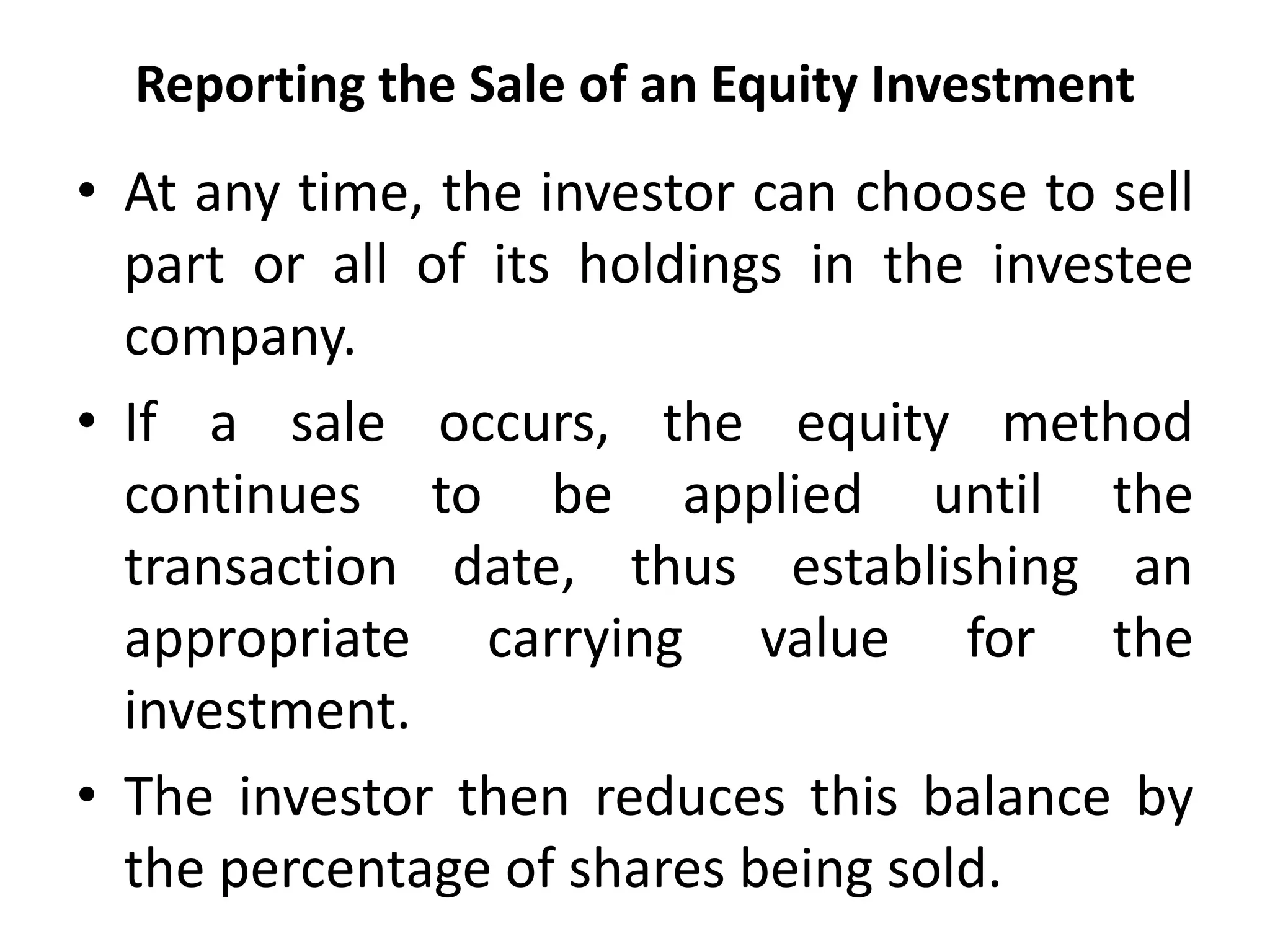Reporting the Sale of an Equity Investment
• At any time, the investor can choose to sell
part or all of its holdings in the investee
company.
• If a sale occurs, the equity method
continues to be applied until the
transaction date, thus establishing an
appropriate carrying value for the
investment.
• The investor then reduces this balance by
the percentage of shares being sold.
 