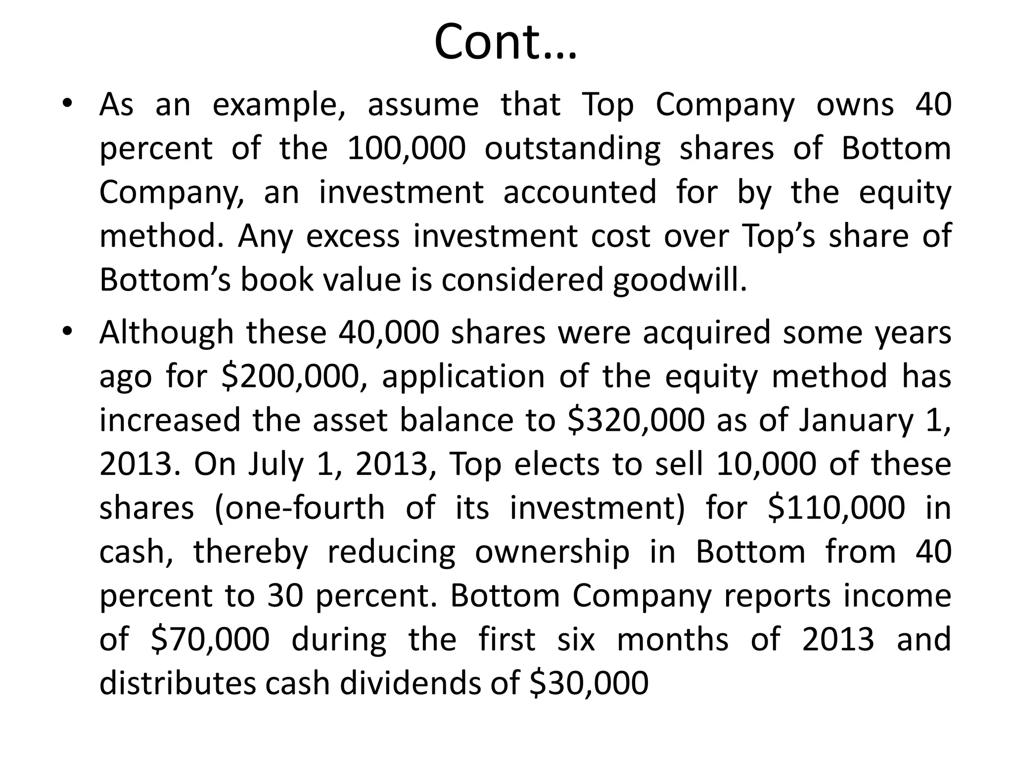 Cont…
• As an example, assume that Top Company owns 40
percent of the 100,000 outstanding shares of Bottom
Company, an investment accounted for by the equity
method. Any excess investment cost over Top’s share of
Bottom’s book value is considered goodwill.
• Although these 40,000 shares were acquired some years
ago for $200,000, application of the equity method has
increased the asset balance to $320,000 as of January 1,
2013. On July 1, 2013, Top elects to sell 10,000 of these
shares (one-fourth of its investment) for $110,000 in
cash, thereby reducing ownership in Bottom from 40
percent to 30 percent. Bottom Company reports income
of $70,000 during the first six months of 2013 and
distributes cash dividends of $30,000
 