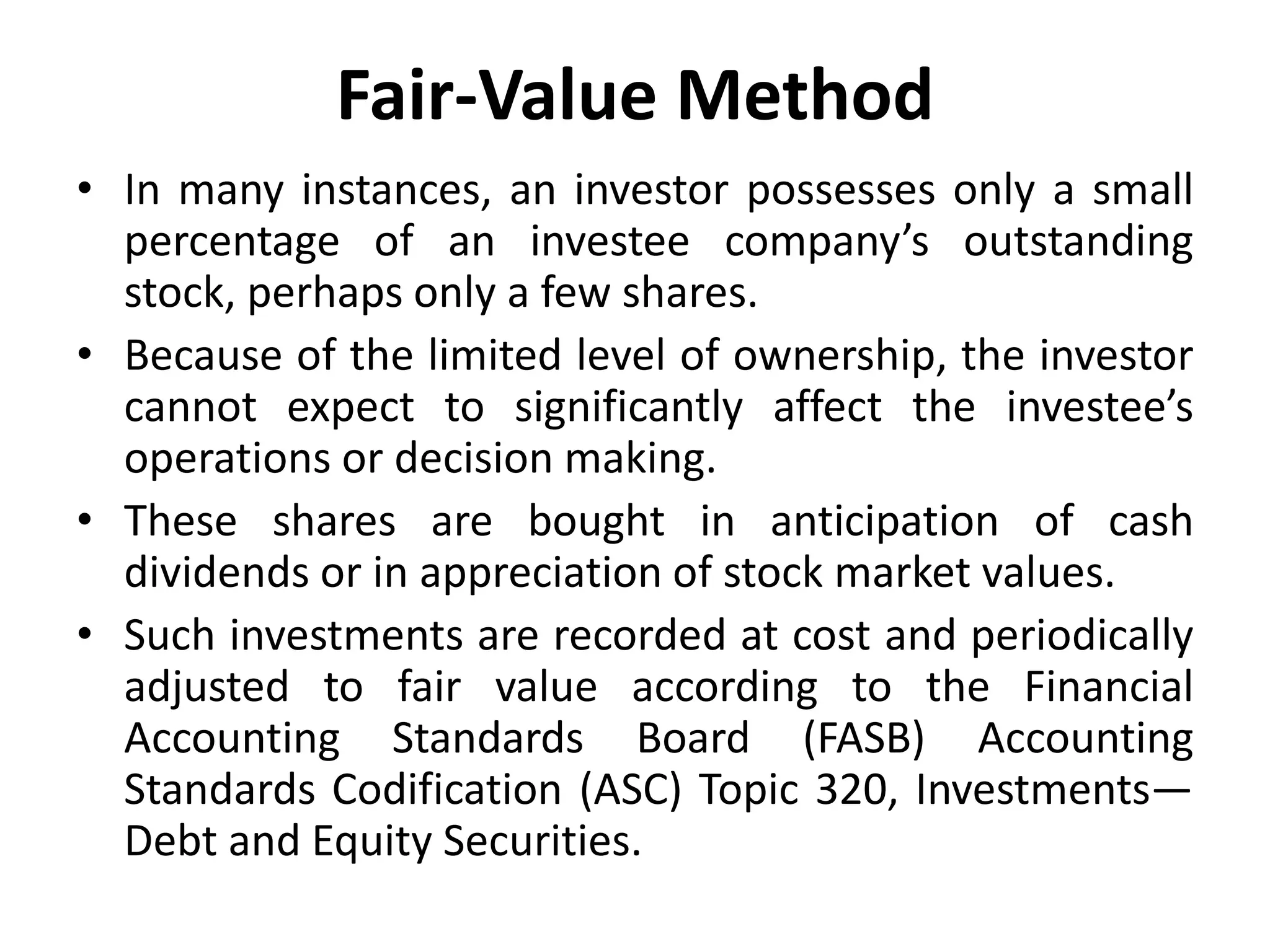 Fair-Value Method
• In many instances, an investor possesses only a small
percentage of an investee company’s outstanding
stock, perhaps only a few shares.
• Because of the limited level of ownership, the investor
cannot expect to significantly affect the investee’s
operations or decision making.
• These shares are bought in anticipation of cash
dividends or in appreciation of stock market values.
• Such investments are recorded at cost and periodically
adjusted to fair value according to the Financial
Accounting Standards Board (FASB) Accounting
Standards Codification (ASC) Topic 320, Investments—
Debt and Equity Securities.
 