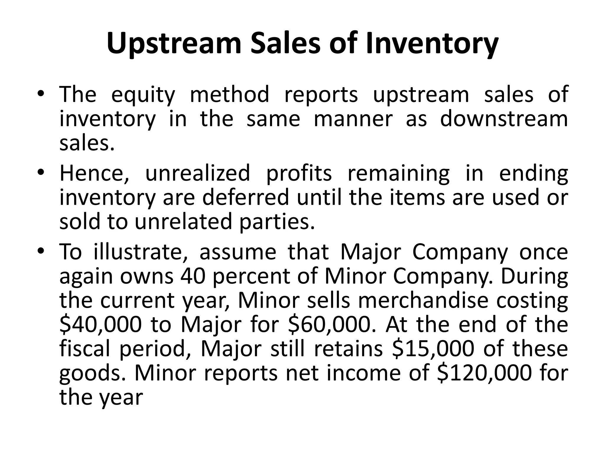 Upstream Sales of Inventory
• The equity method reports upstream sales of
inventory in the same manner as downstream
sales.
• Hence, unrealized profits remaining in ending
inventory are deferred until the items are used or
sold to unrelated parties.
• To illustrate, assume that Major Company once
again owns 40 percent of Minor Company. During
the current year, Minor sells merchandise costing
$40,000 to Major for $60,000. At the end of the
fiscal period, Major still retains $15,000 of these
goods. Minor reports net income of $120,000 for
the year
 