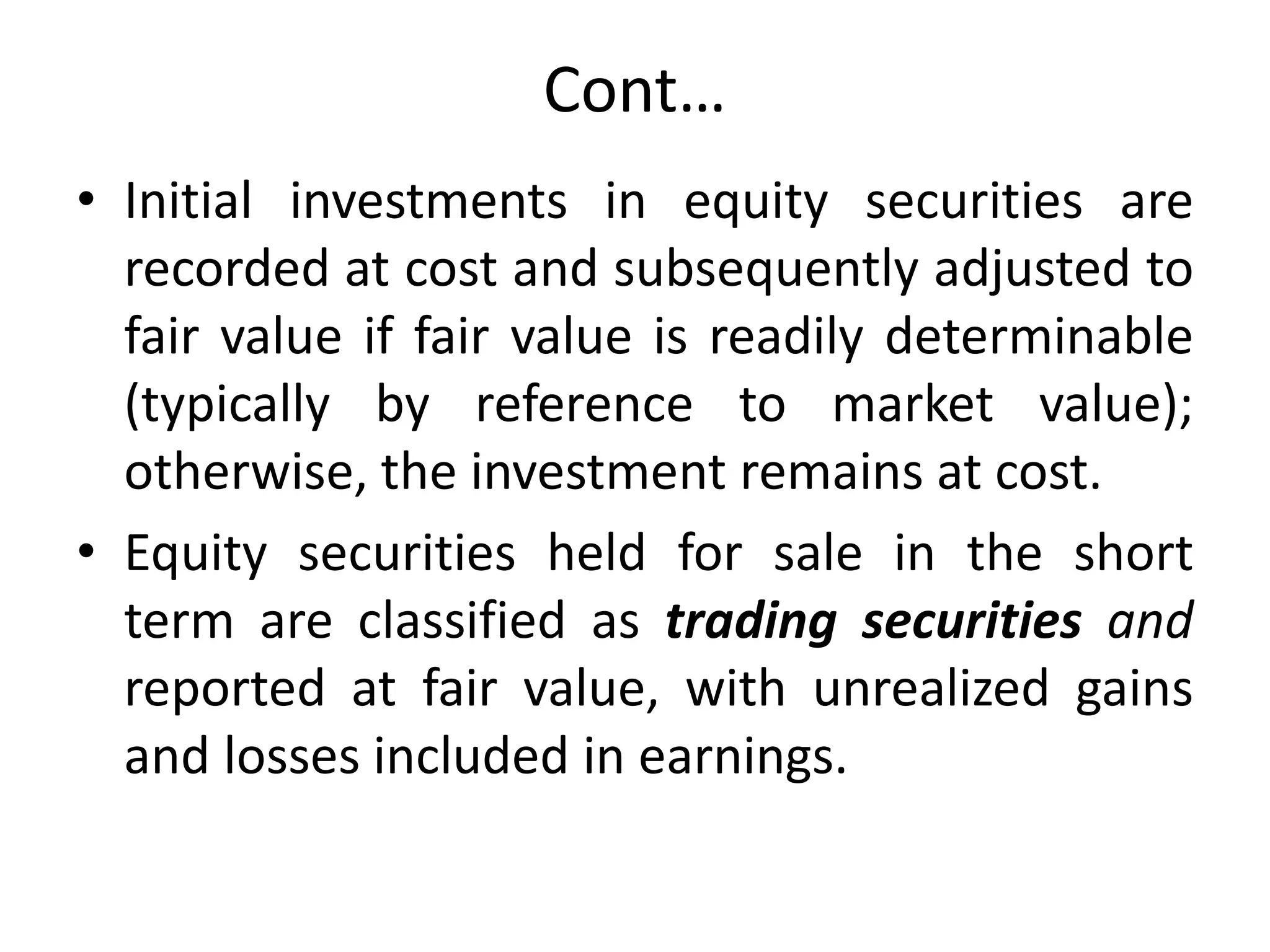 Cont…
• Initial investments in equity securities are
recorded at cost and subsequently adjusted to
fair value if fair value is readily determinable
(typically by reference to market value);
otherwise, the investment remains at cost.
• Equity securities held for sale in the short
term are classified as trading securities and
reported at fair value, with unrealized gains
and losses included in earnings.
 