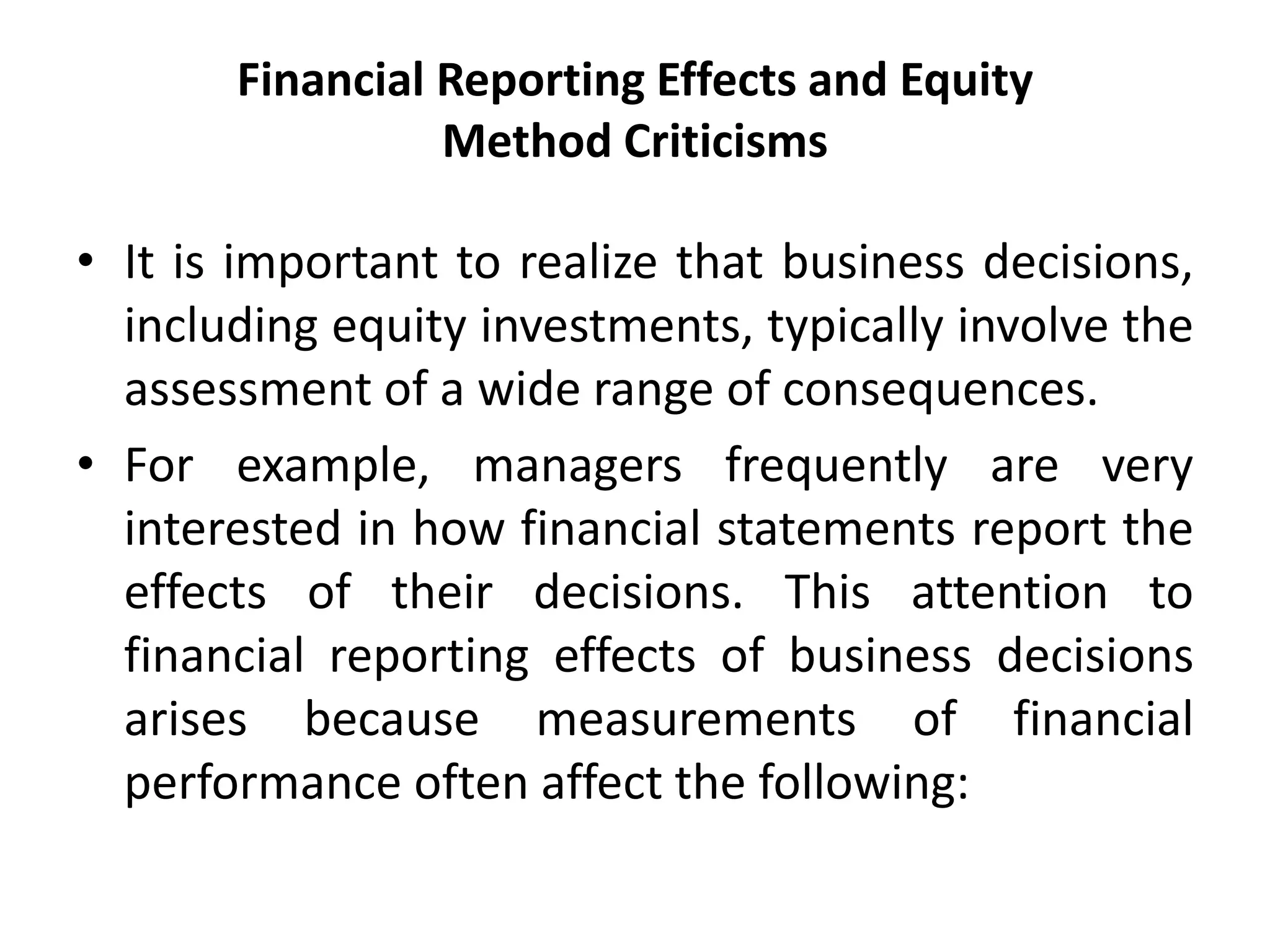Financial Reporting Effects and Equity
Method Criticisms
• It is important to realize that business decisions,
including equity investments, typically involve the
assessment of a wide range of consequences.
• For example, managers frequently are very
interested in how financial statements report the
effects of their decisions. This attention to
financial reporting effects of business decisions
arises because measurements of financial
performance often affect the following:
 