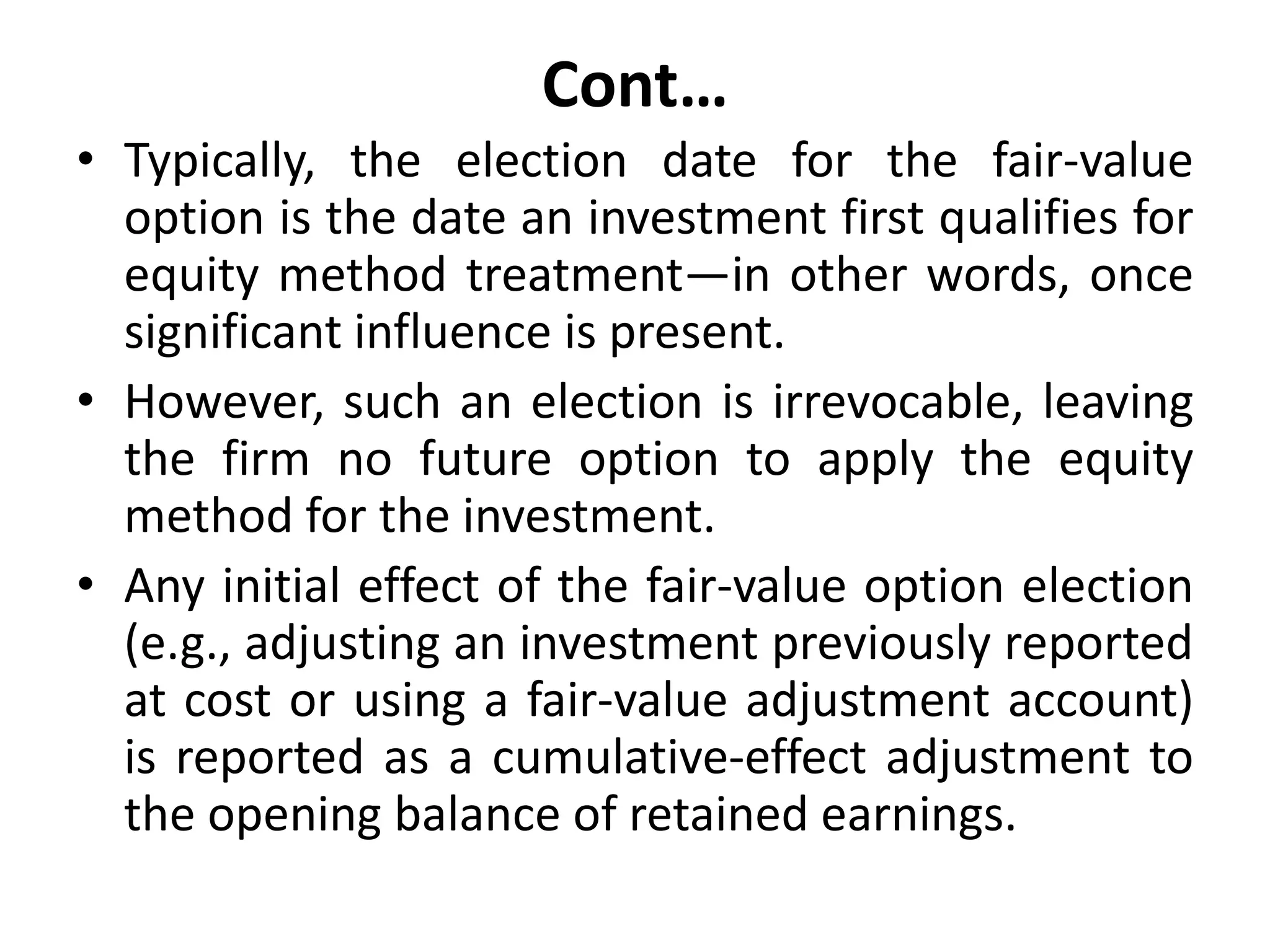 Cont…
• Typically, the election date for the fair-value
option is the date an investment first qualifies for
equity method treatment—in other words, once
significant influence is present.
• However, such an election is irrevocable, leaving
the firm no future option to apply the equity
method for the investment.
• Any initial effect of the fair-value option election
(e.g., adjusting an investment previously reported
at cost or using a fair-value adjustment account)
is reported as a cumulative-effect adjustment to
the opening balance of retained earnings.
 