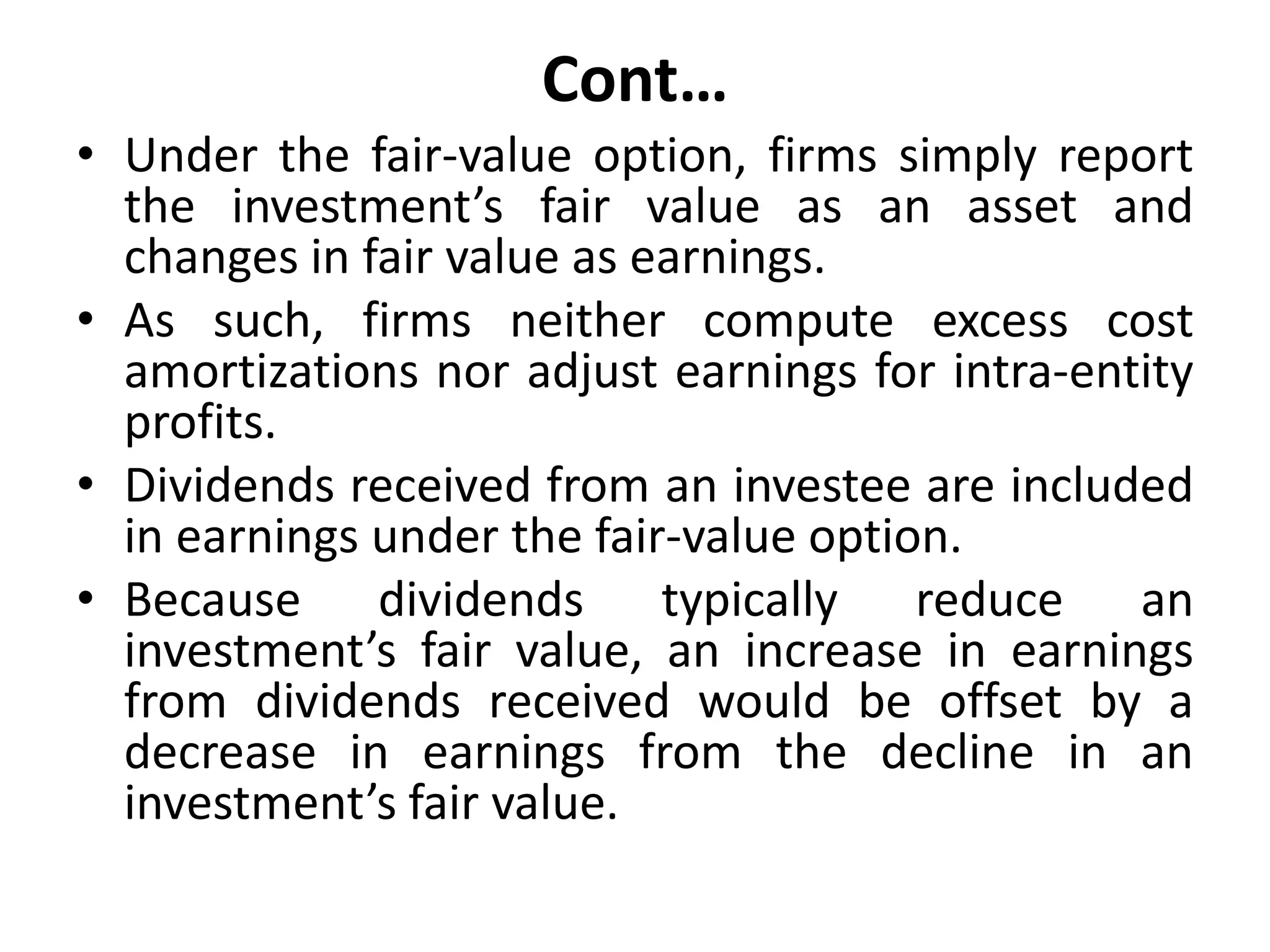 Cont…
• Under the fair-value option, firms simply report
the investment’s fair value as an asset and
changes in fair value as earnings.
• As such, firms neither compute excess cost
amortizations nor adjust earnings for intra-entity
profits.
• Dividends received from an investee are included
in earnings under the fair-value option.
• Because dividends typically reduce an
investment’s fair value, an increase in earnings
from dividends received would be offset by a
decrease in earnings from the decline in an
investment’s fair value.
 