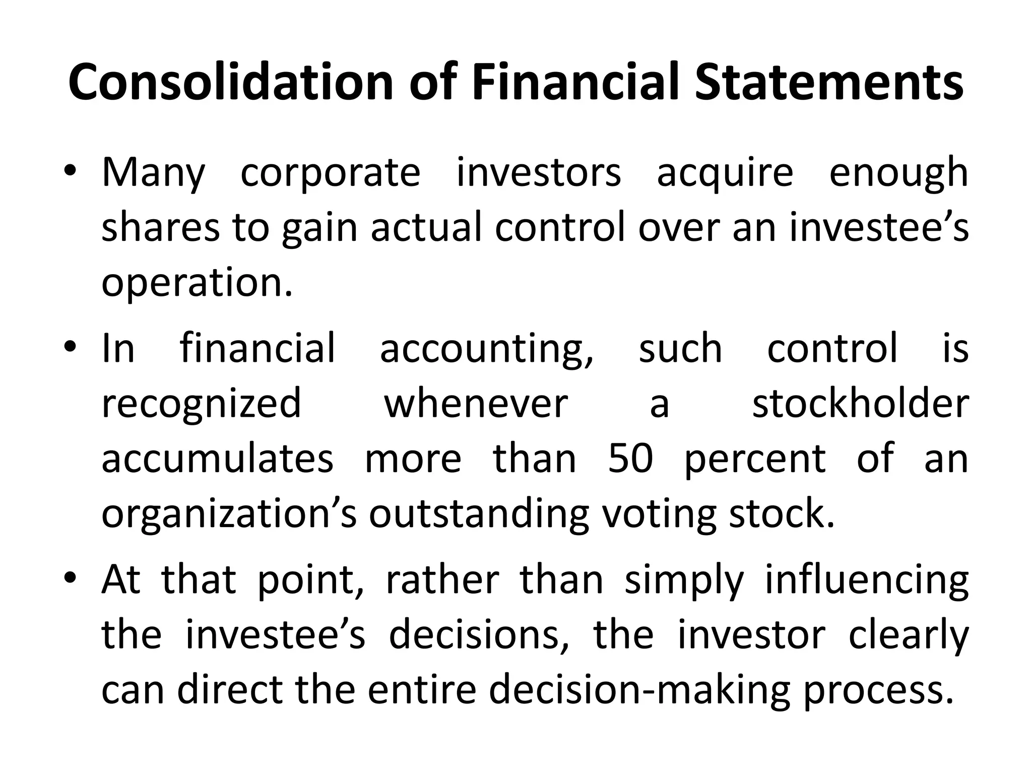 Consolidation of Financial Statements
• Many corporate investors acquire enough
shares to gain actual control over an investee’s
operation.
• In financial accounting, such control is
recognized whenever a stockholder
accumulates more than 50 percent of an
organization’s outstanding voting stock.
• At that point, rather than simply influencing
the investee’s decisions, the investor clearly
can direct the entire decision-making process.
 