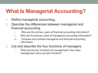 What Is Managerial Accounting?
1. Define managerial accounting.
2. Describe the differences between managerial and
financial accounting.
I. Who are the primary users of financial accounting information?
II. Who are the primary users of managerial accounting information?
III. Compare and contrast managerial and financial accounting
information.
3. List and describe the four functions of managers.
I. What are the four functions of management? How does
management carry out each function?
 