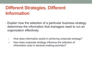 Different Strategies, Different
Information
• Explain how the selection of a particular business strategy
determines the information that managers need to run an
organization effectively.
I. How does information assist in achieving corporate strategy?
II. How does corporate strategy influence the selection of
information used in decision-making activities?
 