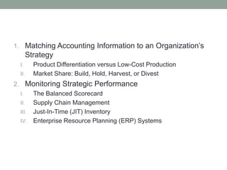 1. Matching Accounting Information to an Organization’s
Strategy
I. Product Differentiation versus Low-Cost Production
II. Market Share: Build, Hold, Harvest, or Divest
2. Monitoring Strategic Performance
I. The Balanced Scorecard
II. Supply Chain Management
III. Just-In-Time (JIT) Inventory
IV. Enterprise Resource Planning (ERP) Systems
 