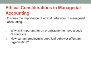 Ethical Considerations in Managerial
Accounting
• Discuss the importance of ethical behaviour in managerial
accounting.
I. Why is it important for an organization to have a code
of conduct?
II. How can an employee’s unethical behavior affect an
organization?
 