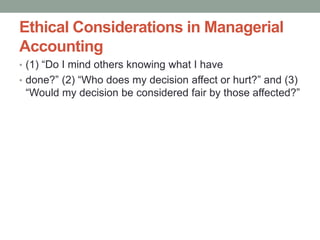 Ethical Considerations in Managerial
Accounting
• (1) “Do I mind others knowing what I have
• done?” (2) “Who does my decision affect or hurt?” and (3)
“Would my decision be considered fair by those affected?”
 