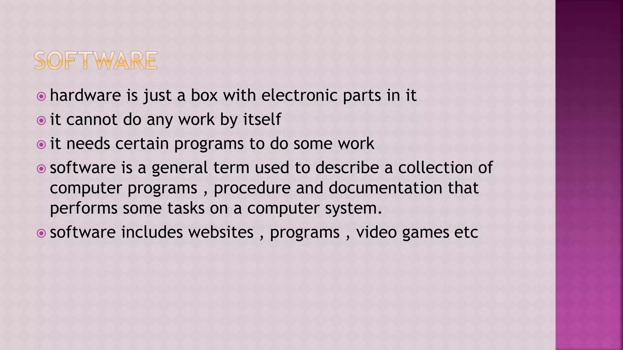  hardware is just a box with electronic parts in it
 it cannot do any work by itself
 it needs certain programs to do some work
 software is a general term used to describe a collection of
computer programs , procedure and documentation that
performs some tasks on a computer system.
 software includes websites , programs , video games etc
 